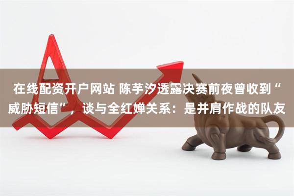 在线配资开户网站 陈芋汐透露决赛前夜曾收到“威胁短信”，谈与全红婵关系：是并肩作战的队友