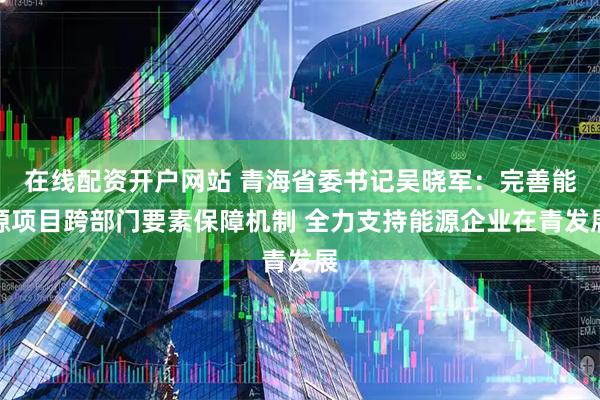 在线配资开户网站 青海省委书记吴晓军：完善能源项目跨部门要素保障机制 全力支持能源企业在青发展