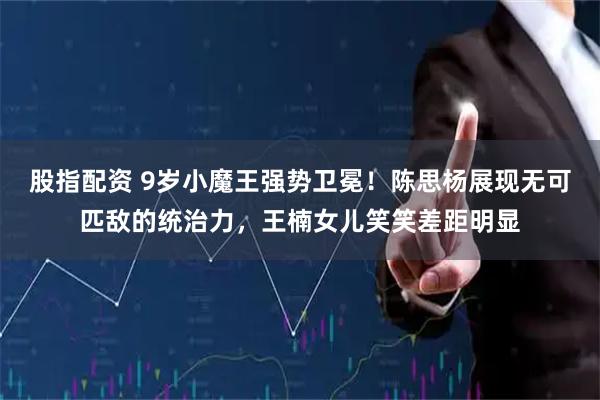 股指配资 9岁小魔王强势卫冕！陈思杨展现无可匹敌的统治力，王楠女儿笑笑差距明显