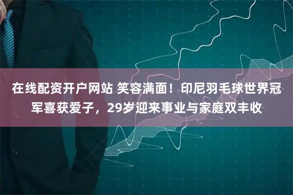 在线配资开户网站 笑容满面！印尼羽毛球世界冠军喜获爱子，29岁迎来事业与家庭双丰收