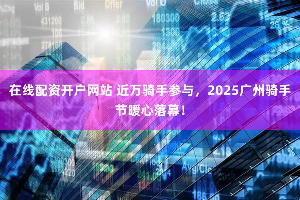 在线配资开户网站 近万骑手参与，2025广州骑手节暖心落幕！