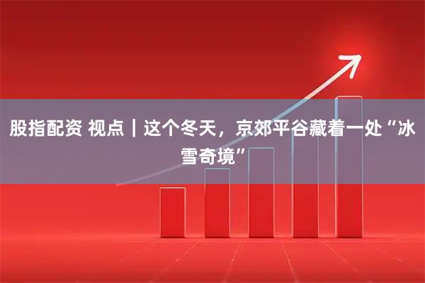 股指配资 视点｜这个冬天，京郊平谷藏着一处“冰雪奇境”