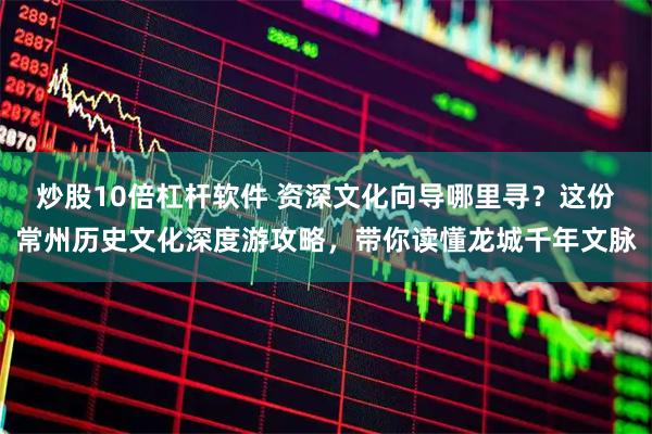 炒股10倍杠杆软件 资深文化向导哪里寻？这份常州历史文化深度游攻略，带你读懂龙城千年文脉