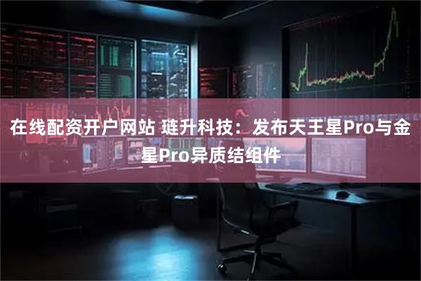 在线配资开户网站 琏升科技：发布天王星Pro与金星Pro异质结组件