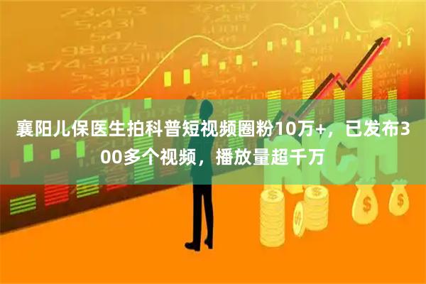 襄阳儿保医生拍科普短视频圈粉10万+，已发布300多个视频，播放量超千万