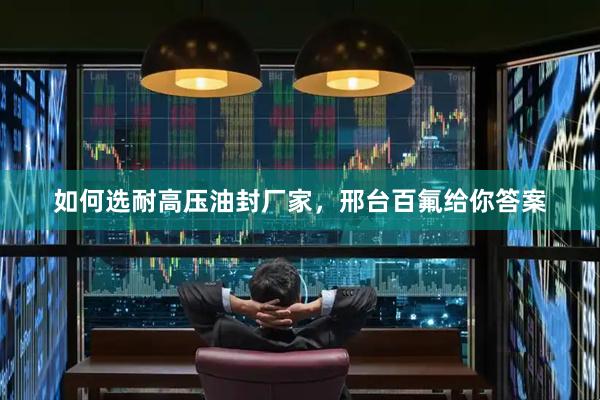 如何选耐高压油封厂家，邢台百氟给你答案