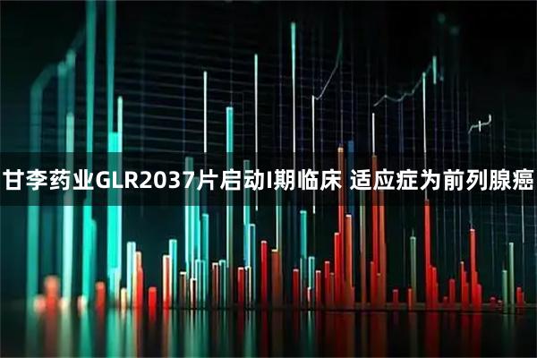 甘李药业GLR2037片启动I期临床 适应症为前列腺癌