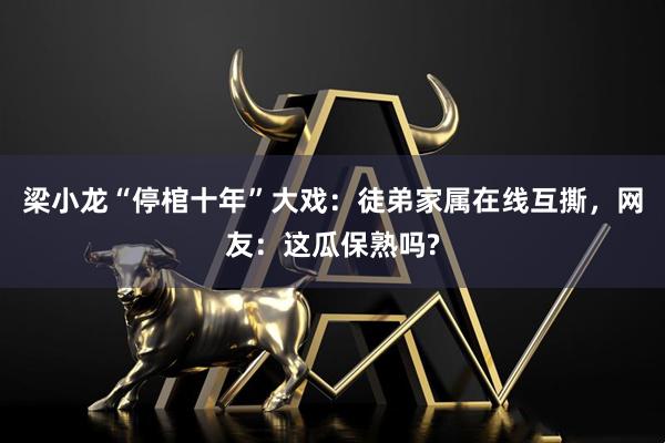梁小龙“停棺十年”大戏：徒弟家属在线互撕，网友：这瓜保熟吗?