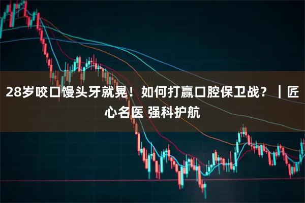 28岁咬口馒头牙就晃！如何打赢口腔保卫战？｜匠心名医 强科护航