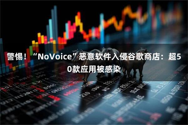 警惕！“NoVoice”恶意软件入侵谷歌商店：超50款应用被感染