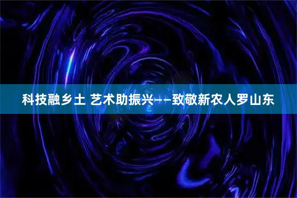 科技融乡土 艺术助振兴——致敬新农人罗山东