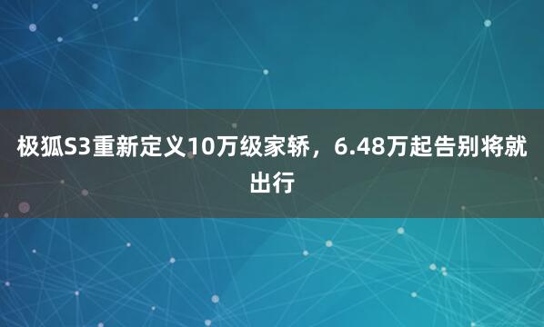 极狐S3重新定义10万级家轿，6.48万起告别将就出行