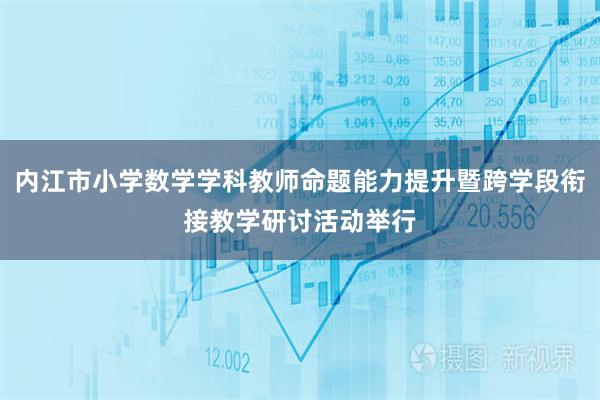 内江市小学数学学科教师命题能力提升暨跨学段衔接教学研讨活动举行