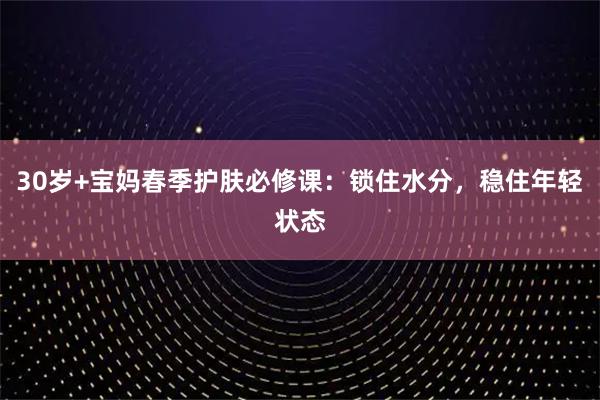 30岁+宝妈春季护肤必修课：锁住水分，稳住年轻状态