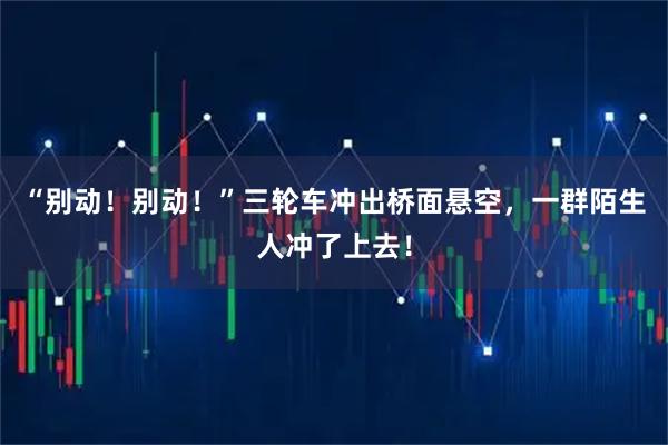 “别动！别动！”三轮车冲出桥面悬空，一群陌生人冲了上去！